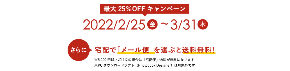 [最大25％OFFキャンペーン] 2022/2/25（金）～2022/3/31（木）※PCダウンロードソフト（Photobook designer）は対象外です　＼さらに／ 宅配で「メール便」を選ぶと送料無料！※5,000円以上ご注文の場合は「宅配便」送料が無料になります