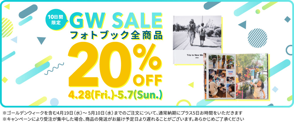 ＼10日間限定／GW SALE フォトブック全商品 20%OFF 4/28(Fri)-5/7(Sun) ※ゴールデンウィークを含む4月19日（水）～5月10日（水）までのご注文について、通常納期にプラス5日お時間をいただきます※キャンペーンにより受注が集中した場合、商品の発送がお届け予定日より遅れることがございます。あらかじめご了承ください