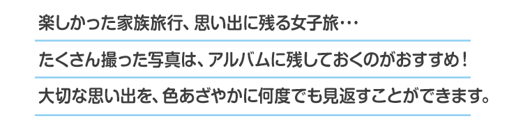 楽しかった家族旅行、思い出に残る女子旅・・・たくさん撮った写真は、アルバムに残しておくのがおすすめ!大切な思い出を、色あざやかに何度でも見返すことができます。